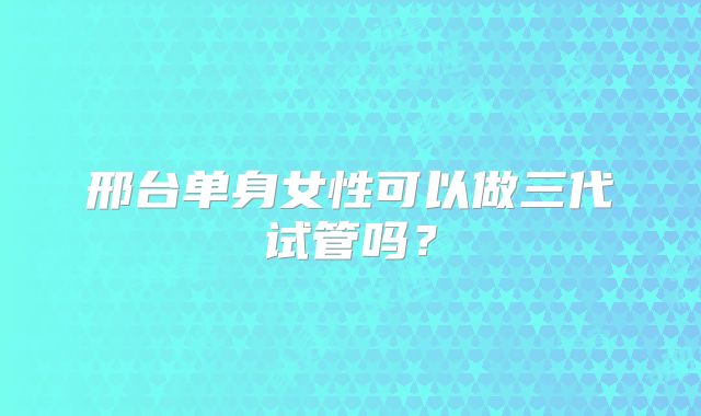 邢台单身女性可以做三代试管吗？