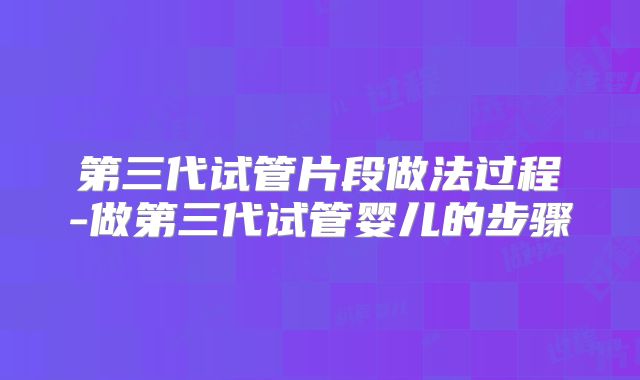 第三代试管片段做法过程-做第三代试管婴儿的步骤