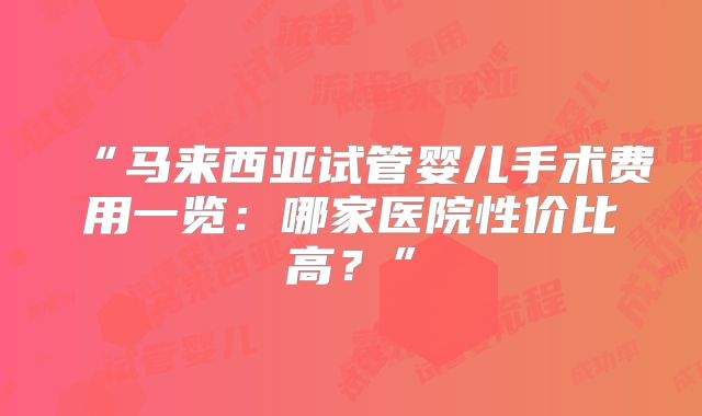 “马来西亚试管婴儿手术费用一览:哪家医院性价比高?”