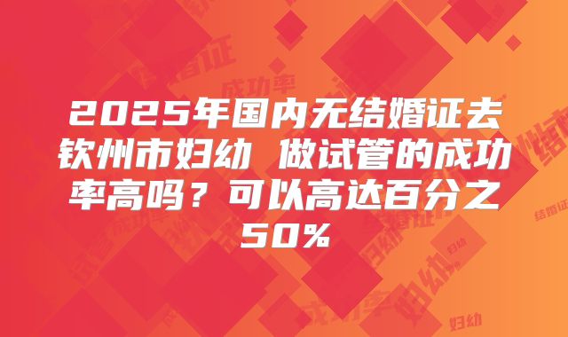 2025年国内无结婚证去钦州市妇幼 做试管的成功率高吗？可以高达百分之50%
