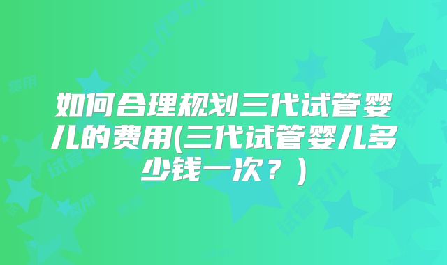 如何合理规划三代试管婴儿的费用(三代试管婴儿多少钱一次？)