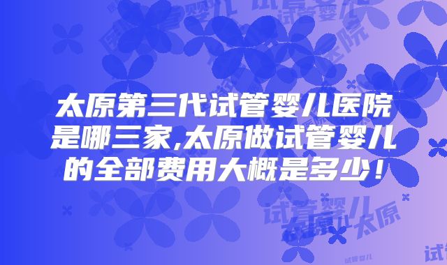 太原第三代试管婴儿医院是哪三家,太原做试管婴儿的全部费用大概是多少!