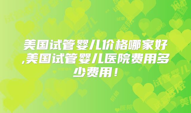 美国试管婴儿价格哪家好,美国试管婴儿医院费用多少费用！