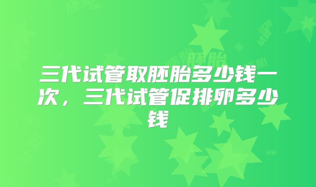 三代试管取胚胎多少钱一次，三代试管促排卵多少钱