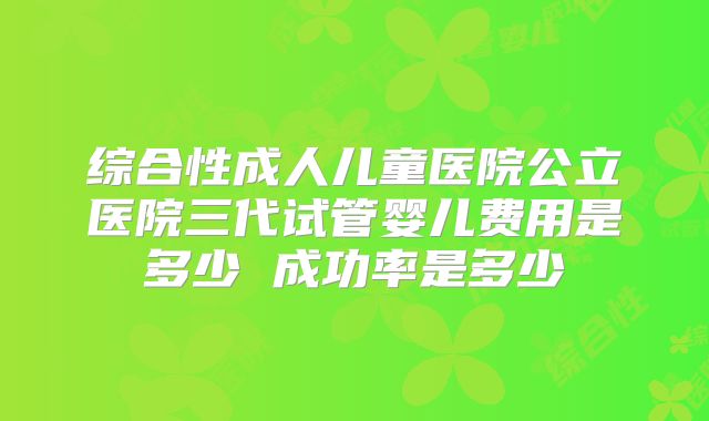 综合性成人儿童医院公立医院三代试管婴儿费用是多少 成功率是多少
