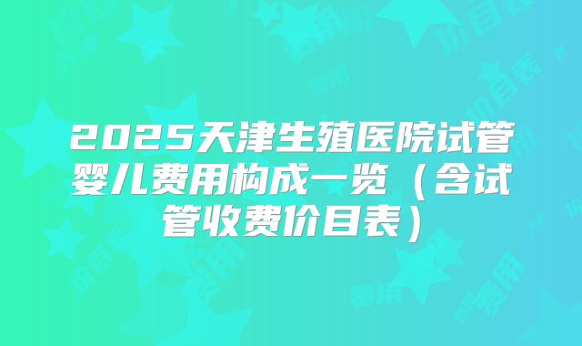 2025天津生殖医院试管婴儿费用构成一览（含试管收费价目表）