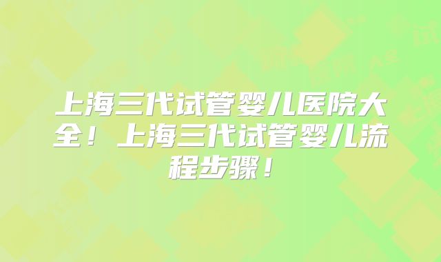 上海三代试管婴儿医院大全!上海三代试管婴儿流程步骤!