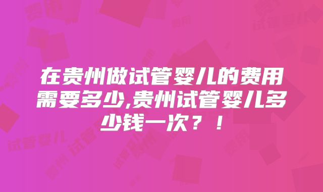 在贵州做试管婴儿的费用需要多少,贵州试管婴儿多少钱一次?!