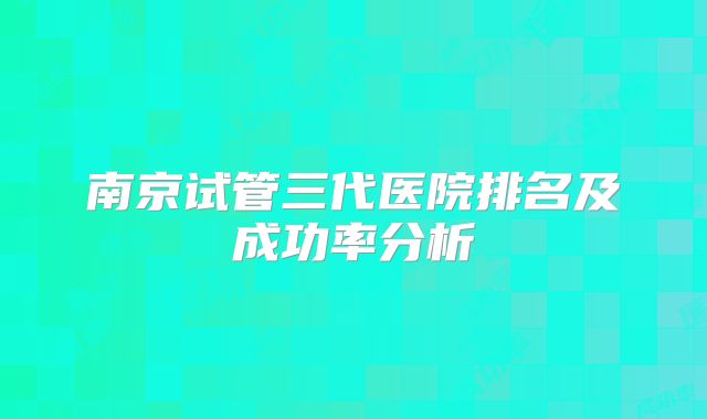 南京试管三代医院排名及成功率分析