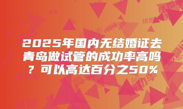 2025年国内无结婚证去青岛做试管的成功率高吗?可以高达百分之50%