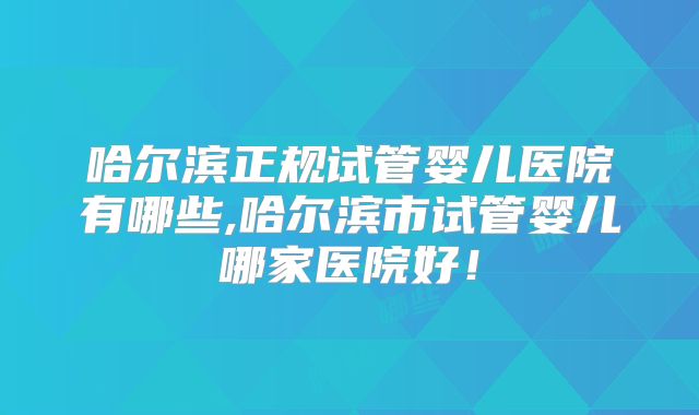 哈尔滨正规试管婴儿医院有哪些,哈尔滨市试管婴儿哪家医院好!