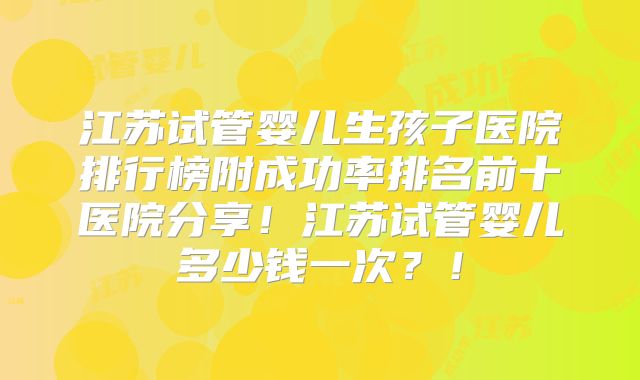 江苏试管婴儿生孩子医院排行榜附成功率排名前十医院分享！江苏试管婴儿多少钱一次？！
