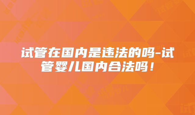 试管在国内是违法的吗-试管婴儿国内合法吗！