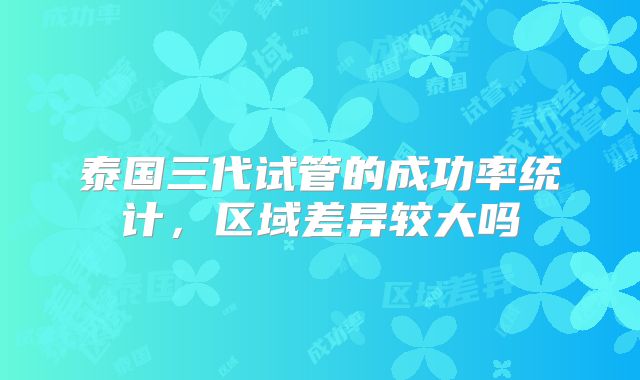 泰国三代试管的成功率统计，区域差异较大吗