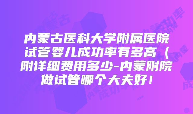 内蒙古医科大学附属医院试管婴儿成功率有多高(附详细费用多少-内蒙附院做试管哪个大夫好!