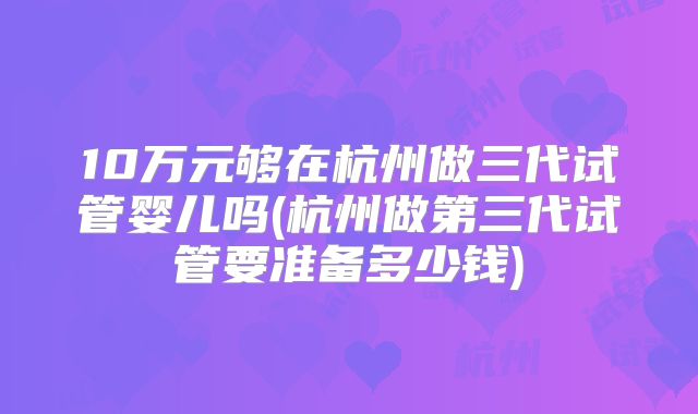 10万元够在杭州做三代试管婴儿吗(杭州做第三代试管要准备多少钱)