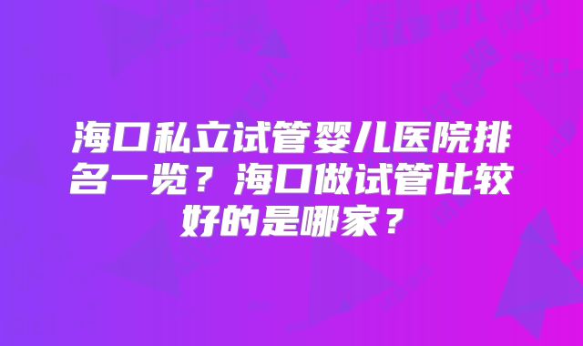海口私立试管婴儿医院排名一览？海口做试管比较好的是哪家？