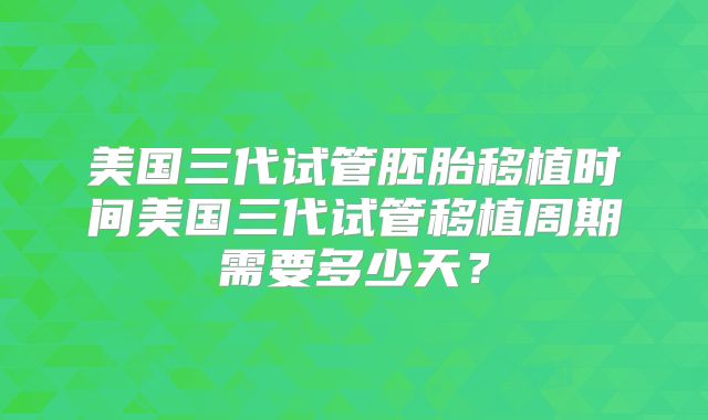 美国三代试管胚胎移植时间美国三代试管移植周期需要多少天？
