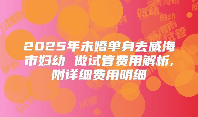 2025年未婚单身去威海市妇幼 做试管费用解析,附详细费用明细
