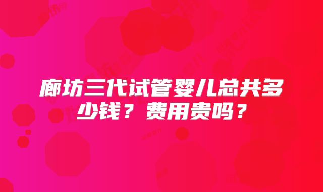 廊坊三代试管婴儿总共多少钱？费用贵吗？