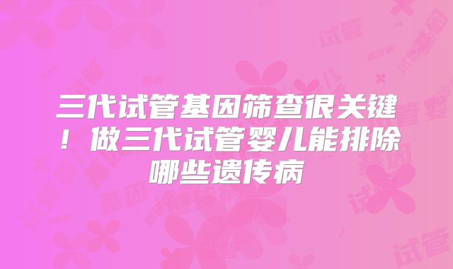 三代试管基因筛查很关键！做三代试管婴儿能排除哪些遗传病