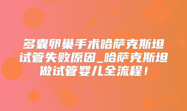 多囊卵巢手术哈萨克斯坦试管失败原因_哈萨克斯坦做试管婴儿全流程！