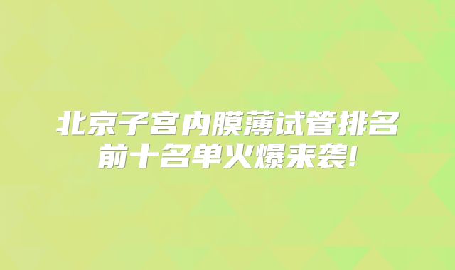 北京子宫内膜薄试管排名前十名单火爆来袭!