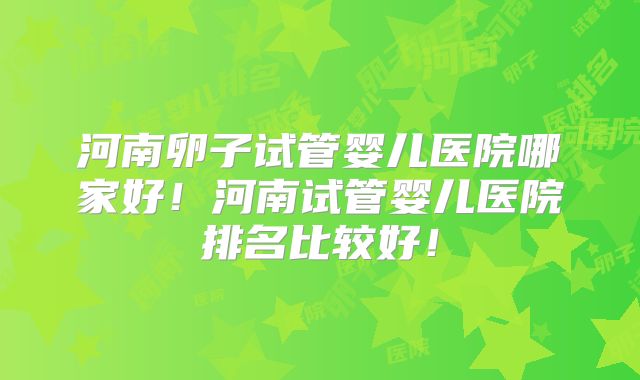 河南卵子试管婴儿医院哪家好！河南试管婴儿医院排名比较好！