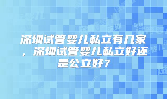 深圳试管婴儿私立有几家，深圳试管婴儿私立好还是公立好？