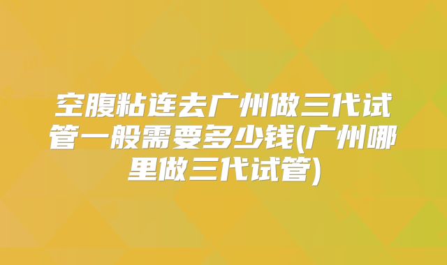 空腹粘连去广州做三代试管一般需要多少钱(广州哪里做三代试管)