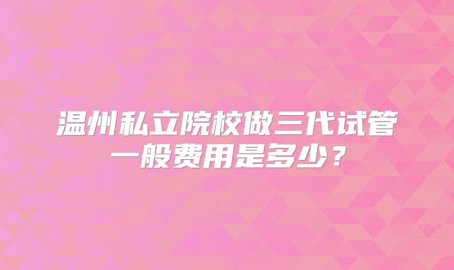 温州私立院校做三代试管一般费用是多少？