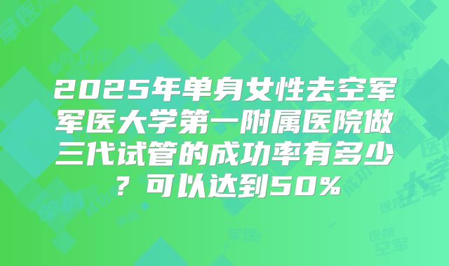 2025年单身女性去空军军医大学第一附属医院做三代试管的成功率有多少？可以达到50%