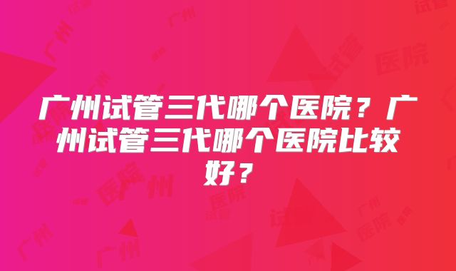 广州试管三代哪个医院?广州试管三代哪个医院比较好?