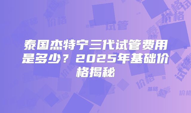 泰国杰特宁三代试管费用是多少？2025年基础价格揭秘