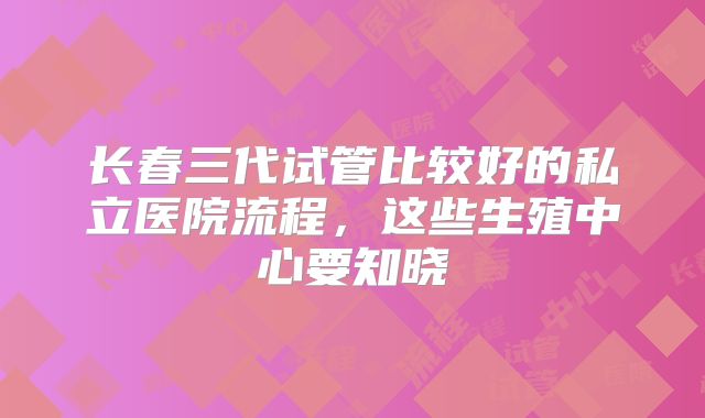 长春三代试管比较好的私立医院流程，这些生殖中心要知晓
