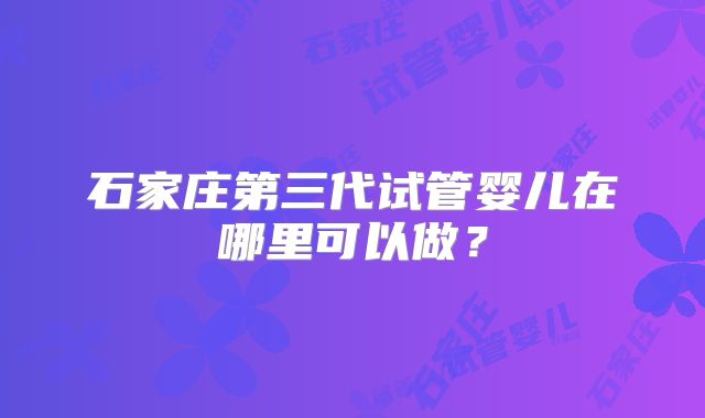 石家庄第三代试管婴儿在哪里可以做？