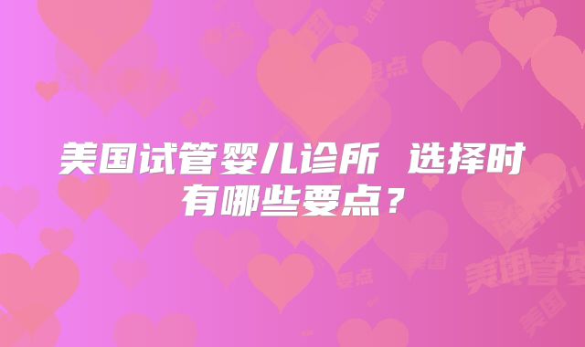 美国试管婴儿诊所 选择时有哪些要点？