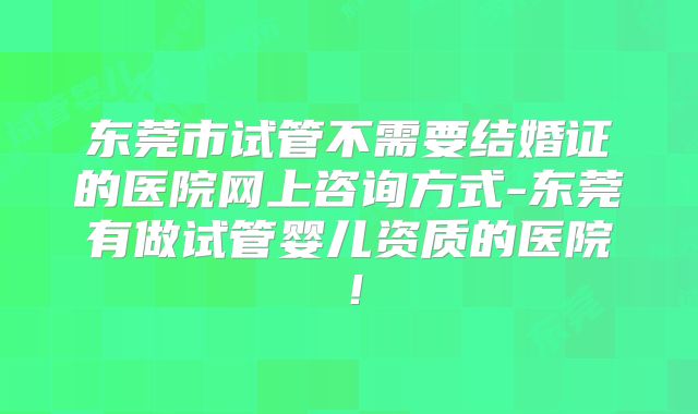 东莞市试管不需要结婚证的医院网上咨询方式-东莞有做试管婴儿资质的医院!