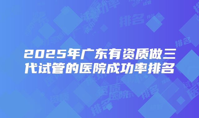 2025年广东有资质做三代试管的医院成功率排名