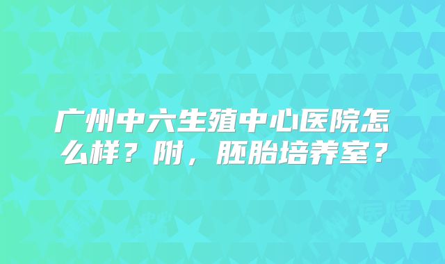广州中六生殖中心医院怎么样?附,胚胎培养室?