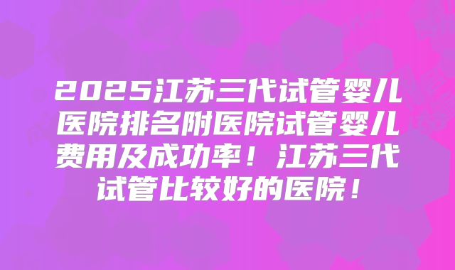 2025江苏三代试管婴儿医院排名附医院试管婴儿费用及成功率！江苏三代试管比较好的医院！