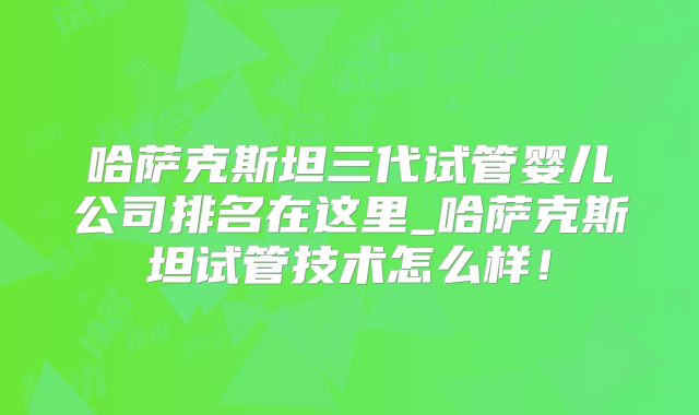哈萨克斯坦三代试管婴儿公司排名在这里_哈萨克斯坦试管技术怎么样!