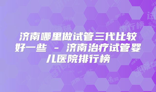 济南哪里做试管三代比较好一些 - 济南治疗试管婴儿医院排行榜