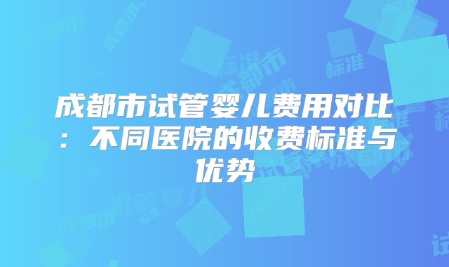 成都市试管婴儿费用对比：不同医院的收费标准与优势