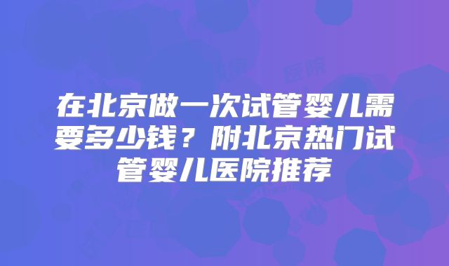 在北京做一次试管婴儿需要多少钱？附北京热门试管婴儿医院推荐