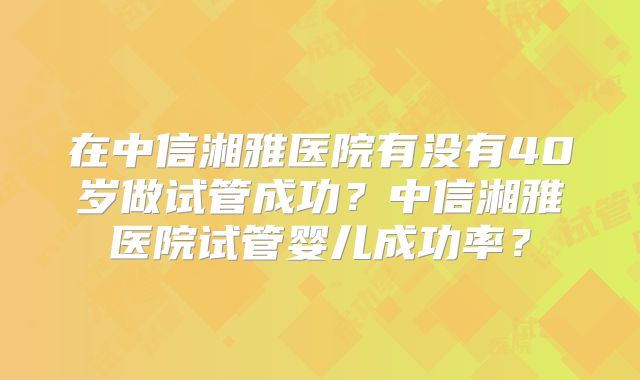 在中信湘雅医院有没有40岁做试管成功？中信湘雅医院试管婴儿成功率？
