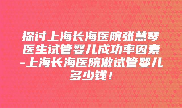 探讨上海长海医院张慧琴医生试管婴儿成功率因素-上海长海医院做试管婴儿多少钱！