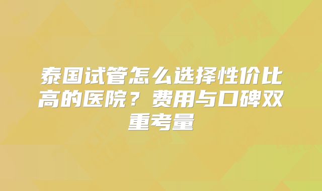 泰国试管怎么选择性价比高的医院？费用与口碑双重考量