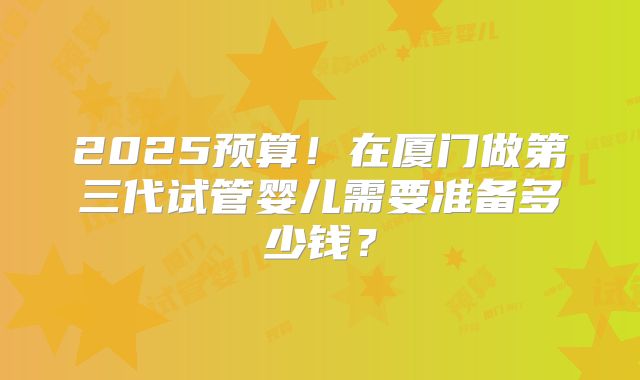 2025预算！在厦门做第三代试管婴儿需要准备多少钱？