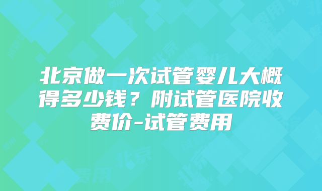 北京做一次试管婴儿大概得多少钱？附试管医院收费价-试管费用